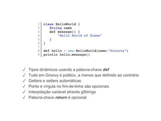 HelloWorld.groovy
✓ Tipos dinâmicos usando a palavra-chave def
✓ Tudo em Groovy é público, a menos que definido ao contrário
✓ Getters e setters automáticas
✓ Ponto e vírgula no fim-de-linha são opcionais
✓ Interpolação variável através gStrings
✓ Palavra-chave return é opcional
 