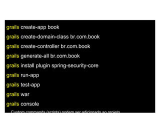 Command Line
grails create-app book
grails create-domain-class br.com.book
grails create-controller br.com.book
grails generate-all br.com.book
grails install plugin spring-security-core
grails run-app
grails test-app
grails war
grails console
... Custom commands (scripts) podem ser adicionado ao projeto
 