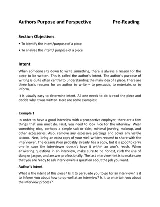 Authors Purpose and Perspective Pre-Reading
Section Objectives
• To identify the intent/purpose of a piece
• To analyze the intent/ purpose of a piece
Intent
When someone sits down to write something, there is always a reason for the
piece to be written. This is called the author’s intent. The author’s purpose of
writing is quite often central to understanding the main idea of a piece. There are
three basic reasons for an author to write – to persuade, to entertain, or to
inform.
It is usually easy to determine intent. All one needs to do is read the piece and
decide why it was written. Here are some examples:
Example 1:
In order to have a good interview with a prospective employer, there are a few
things that one must do. First, you need to look nice for the interview. Wear
something nice, perhaps a simple suit or skirt, minimal jewelry, makeup, and
other accessories. Also, remove any excessive piercings and cover any visible
tattoos. Next, bring an extra copy of your well-written resumé to share with the
interviewer. The organization probably already has a copy, but it is good to carry
one in case the interviewer doesn’t have it within an arm’s reach. When
answering questions in an interview, make sure to be honest, curb the use of
slang or jargon, and answer professionally. The last interview hint is to make sure
that you are ready to ask interviewers a question about the job you want.
Author’s intent
What is the intent of this piece? Is it to persuade you to go for an interview? Is it
to inform you about how to do well at an interview? Is it to entertain you about
the interview process?
 