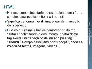  Nasceu   com a finalidade de estabelecer uma forma
  simples para publicar sites na internet.
 Significa de forma literal, linguagem de marcação
  de hipertexto.
 Sua estrutura mais básica compreende da tag
  “<html>” delimitando o documento, dentro desta
  tag existe um cabeçalho delimitado pela tag
  “<head>” e corpo delimitado por “<body>”, onde se
  coloca os textos, imagens, vídeos...
 