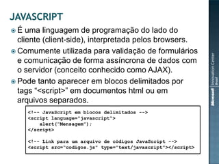 É   uma linguagem de programação do lado do
  cliente (client-side), interpretada pelos browsers.
 Comumente utilizada para validação de formulários
  e comunicação de forma assíncrona de dados com
  o servidor (conceito conhecido como AJAX).
 Pode tanto aparecer em blocos delimitados por
  tags “<script>” em documentos html ou em
  arquivos separados.
     <!-- JavaScript em blocos delimitados -->
     <script language="javascript“>
         alert(“Mensagem”);
     </script>

     <!-- Link para um arquivo de códigos JavaScript -->
     <script src=“codigos.js" type="text/javascript"></script>
 