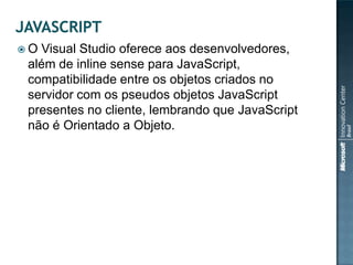 O Visual Studio oferece aos desenvolvedores,
 além de inline sense para JavaScript,
 compatibilidade entre os objetos criados no
 servidor com os pseudos objetos JavaScript
 presentes no cliente, lembrando que JavaScript
 não é Orientado a Objeto.
 