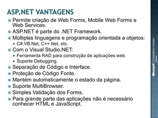  Permite criação de Web Forms, Mobile Web Forms e
  Web Services.
 ASP.NET é parte do .NET Framework.
 Múltiplas linguagens e programação orientada a objetos:
       C#,VB.Net, C++.Net, etc.
   Com o Visual Studio.NET:
       Ferramenta RAD para construção de aplicações web.
       Suporte Debugging.
 Separação de Código e Interface.
 Proteção de Código Fonte.
 Mantém automaticamente o estado da página.
 Suporte MultiBrowser.
 Simples Validação dos Forms.
 Para grande parte das aplicações não é necessário
  conhecer HTML e JavaScript.
 