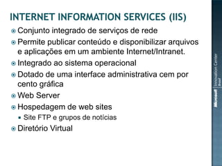  Conjunto  integrado de serviços de rede
 Permite publicar conteúdo e disponibilizar arquivos
  e aplicações em um ambiente Internet/Intranet.
 Integrado ao sistema operacional
 Dotado de uma interface administrativa cem por
  cento gráfica
 Web Server
 Hospedagem de web sites
     Site FTP e grupos de notícias
 Diretório   Virtual
 
