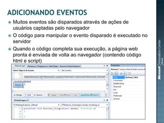    Muitos eventos são disparados através de ações de
    usuários captadas pelo navegador
   O código para manipular o evento disparado é executado no
    servidor
   Quando o código completa sua execução, a página web
    pronta é enviada de volta ao navegador (contendo código
    html e script)
 