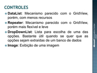  DataList: Mecanismo parecido com o GridView,
  porém, com menos recursos
 Repeater: Mecanismo parecido com o GridView,
  porém mais flexível e leve
 DropDownList: Lista para escolha de uma das
  opções. Bastante útil quando se quer que as
  opções sejam extraídas de um banco de dados
 Image: Exibição de uma imagem
 