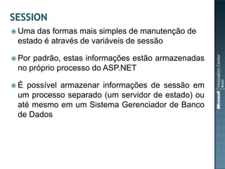  Uma das formas mais simples de manutenção de
 estado é através de variáveis de sessão

 Porpadrão, estas informações estão armazenadas
 no próprio processo do ASP.NET

É  possível armazenar informações de sessão em
 um processo separado (um servidor de estado) ou
 até mesmo em um Sistema Gerenciador de Banco
 de Dados
 