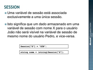  Uma  variável de sessão está associada
  exclusivamente a uma única sessão.

 Istosignifica que um dado armazenado em uma
  variável de sessão com nome X para o usuário
  João não será visível na variável de sessão de
  mesmo nome do usuário Pedro, e vice-versa.

          Session[“X"] = “S2B”;

          string nome = (string)Session[“X"];
 