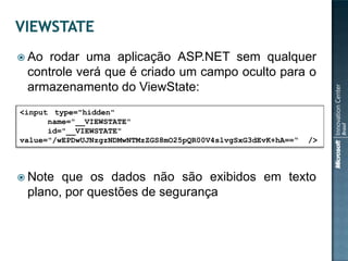  Ao rodar uma aplicação ASP.NET sem qualquer
 controle verá que é criado um campo oculto para o
 armazenamento do ViewState:
<input type="hidden"
      name="__VIEWSTATE"
      id="__VIEWSTATE"
value="/wEPDwUJNzgzNDMwNTMzZGS8mO25pQR00V4slvgSxG3dEvK+hA==“   />



 Note que os dados não são exibidos em texto
 plano, por questões de segurança
 