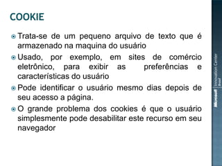  Trata-se  de um pequeno arquivo de texto que é
  armazenado na maquina do usuário
 Usado, por exemplo, em sites de comércio
  eletrônico, para exibir as        preferências e
  características do usuário
 Pode identificar o usuário mesmo dias depois de
  seu acesso a página.
 O grande problema dos cookies é que o usuário
  simplesmente pode desabilitar este recurso em seu
  navegador
 