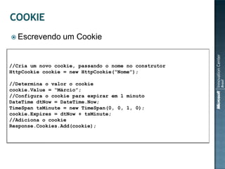  Escrevendo     um Cookie


//Cria um novo cookie, passando o nome no construtor
HttpCookie cookie = new HttpCookie(“Nome”);

//Determina o valor o cookie
cookie.Value = “Márcio”;
//Configura o cookie para expirar em 1 minuto
DateTime dtNow = DateTime.Now;
TimeSpan tsMinute = new TimeSpan(0, 0, 1, 0);
cookie.Expires = dtNow + tsMinute;
//Adiciona o cookie
Response.Cookies.Add(cookie);
 