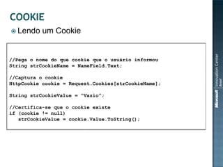  Lendo    um Cookie


//Pega o nome do que cookie que o usuário informou
String strCookieName = NameField.Text;

//Captura o cookie
HttpCookie cookie = Request.Cookies[strCookieName];

String strCookieValue = “Vazio”;

//Certifica-se que o cookie existe
if (cookie != null)
   strCookieValue = cookie.Value.ToString();
 