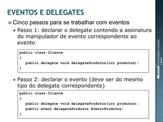  Cinco   passos para se trabalhar com eventos
    Passo 1: declarar o delegate contendo a assinatura
     do manipulador de evento correspondente ao
     evento
     public class Cliente
     {
        public delegate void delegateProdutos(int produtos);
     }


    Passo 2: declarar o evento (deve ser do mesmo
     tipo do delegate correspondente)
     public class Cliente
     {
        public delegate void delegateProdutos(int produtos);
        public event delegateProdutos EventoProdutos;
     }
 