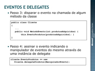    Passo 3: disparar o evento na chamada de algum
    método da classe
    public class Cliente
    {
       ...
       public void MetodoEvento(int produtosAdquiridos) {
            this.EventoProdutos(produtosAdquiridos); }
    }



   Passo 4: assinar o evento indicando o
    manipulador de eventos do mesmo através de
    uma instância de delegate
    cliente.EventoProdutos += new
       Cliente.delegateProdutos(ManipuladorEvento);
 