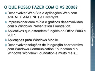  Desenvolver  Web Site e Aplicações Web com
  ASP.NET, AJAX.NET e Silverlight.
 Impressionar com mídia e gráficos desenvolvidos
  com o Windows Presentation Foundation.
 Aplicativos que estendem funções do Office 2003 e
  2007.
 Aplicações para Windows Mobile.
 Desenvolver soluções de integração coorporativa
  com Windows Communication Foundation e o
  Windows Workflow Foundation e muito mais...
 