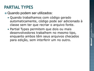  Quando   podem ser utilizados:
    Quando trabalhamos com código gerado
     automaticamente, código pode ser adicionado à
     classe sem ter que recriar o arquivo fonte.
    Partial Types permitem que dois ou mais
     desenvolvedores trabalhem no mesmo tipo,
     enquanto ambos têm seus arquivos checados
     para edição, sem interferir um no outro.
 