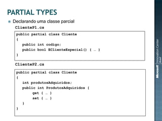    Declarando uma classe parcial
     ClienteP1.cs
     public partial class Cliente
     {
        public int codigo;
        public bool EClienteEspecial() { … }
     }

     ClienteP2.cs
     public partial class Cliente
     {
        int produtosAdquiridos;
        public int ProdutosAdquiridos {
             get { … }
             set { … }
        }
     }
 