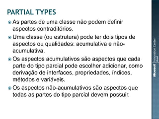  As partes de uma classe não podem definir
  aspectos contraditórios.
 Uma classe (ou estrutura) pode ter dois tipos de
  aspectos ou qualidades: acumulativa e não-
  acumulativa.
 Os aspectos acumulativos são aspectos que cada
  parte do tipo parcial pode escolher adicionar, como
  derivação de interfaces, propriedades, índices,
  métodos e variáveis.
 Os aspectos não-acumulativos são aspectos que
  todas as partes do tipo parcial devem possuir.
 