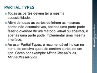  Todas  as partes devem ter a mesma
  acessibilidade.
 Além de todas as partes definirem as mesmas
  partes não-acumulativas, apenas uma parte pode
  fazer o override de um método virtual ou abstract, e
  apenas uma parte pode implementar uma mesma
  interface.
 Ao usar Partial Types, é recomendável indicar no
  nome do arquivo que este contém partes de um
  tipo. Como por exemplo: MinhaClasseP1.cs,
  MinhaClasseP2.cs
 