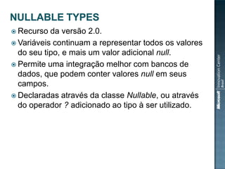  Recurso  da versão 2.0.
 Variáveis continuam a representar todos os valores
  do seu tipo, e mais um valor adicional null.
 Permite uma integração melhor com bancos de
  dados, que podem conter valores null em seus
  campos.
 Declaradas através da classe Nullable, ou através
  do operador ? adicionado ao tipo à ser utilizado.
 
