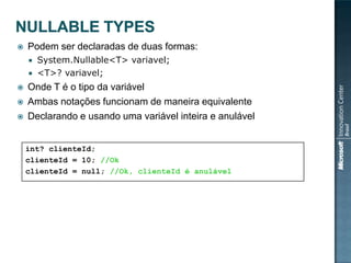    Podem ser declaradas de duas formas:
     System.Nullable<T> variavel;
     <T>? variavel;

   Onde T é o tipo da variável
   Ambas notações funcionam de maneira equivalente
   Declarando e usando uma variável inteira e anulável


    int? clienteId;
    clienteId = 10; //Ok
    clienteId = null; //Ok, clienteId é anulável
 