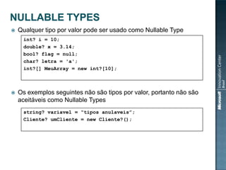    Qualquer tipo por valor pode ser usado como Nullable Type
     int? i = 10;
     double? x = 3.14;
     bool? flag = null;
     char? letra = 'a';
     int?[] MeuArray = new int?[10];



   Os exemplos seguintes não são tipos por valor, portanto não são
    aceitáveis como Nullable Types
     string? variavel = “tipos anulaveis”;
     Cliente? umCliente = new Cliente?();
 