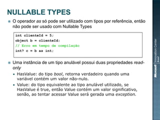    O operador as só pode ser utilizado com tipos por referência, então
    não pode ser usado com Nullable Types
        int clienteId = 5;
        object b = clienteId;
        // Erro em tempo de compilação
        int? c = b as int;


   Uma instância de um tipo anulável possui duas propriedades read-
    only
     HasValue: do tipo bool, retorna verdadeiro quando uma
      variável contém um valor não-nulo.
     Value: do tipo equivalente ao tipo anulável utilizado, se
      HasValue é true, então Value contém um valor significativo,
      senão, ao tentar acessar Value será gerada uma exception.
 