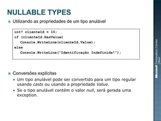    Utilizando as propriedades de um tipo anulável

    int? clienteId = 10;
    if (clienteId.HasValue)
       Console.WriteLine(clienteId.Value);
    else
       Console.WriteLine(“Identificação Indefinida!”);




   Conversões explícitas
     Um tipo anulável pode ser convertido para um tipo regular
      usando casts ou usando a propriedade Value.
     Se o tipo anulável contém o valor null, será gerada uma
      exception.
 