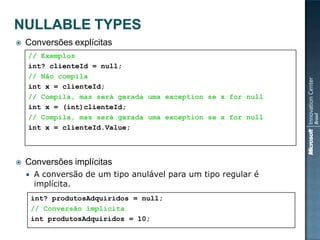    Conversões explícitas
    // Exemplos
    int? clienteId = null;
    // Não compila
    int x = clienteId;
    // Compila, mas será gerada uma exception se x for null
    int x = (int)clienteId;
    // Compila, mas será gerada uma exception se x for null
    int x = clienteId.Value;



   Conversões implícitas
       A conversão de um tipo anulável para um tipo regular é
        implícita.
        int? produtosAdquiridos = null;
        // Conversão implícita
        int produtosAdquiridos = 10;
 