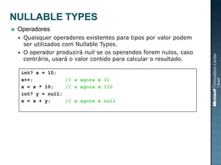    Operadores
     Quaisquer operadores existentes para tipos por valor podem
      ser utilizados com Nullable Types.
     O operador produzirá null se os operandos forem nulos, caso
      contrário, usará o valor contido para calcular o resultado.

        int? x = 10;
        x++;           // x agora é 11
        x = x * 10;    // x agora é 110
        int? y = null;
        x = x + y;     // x agora é null
 