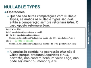  Operadores
    Quando são feitas comparações com Nullable
     Types, se ambos os Nullable Types são null,
     então a comparação sempre retornará false. O
     caso oposto retornará true.
int? x = 250;
int? produtosAdquiridos = null;
if (x >= produtosAdquiridos)
   Console.WriteLine(“Adquiriu mais de {0} produtos.”,x);
else    // Não é válido
   Console.WriteLine(“Adquiriu menos de {0} produtos.”,x);



    A conclusão contida na expressão else não é
     válida porque produtosAdquiridos é null,
     portanto, não contém nenhum valor. Logo, não
     pode ser maior ou menor que x.
 