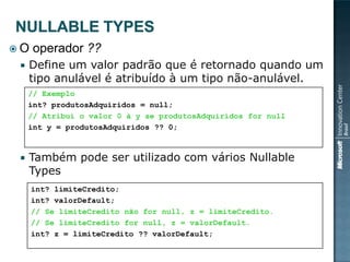 O   operador ??
    Define um valor padrão que é retornado quando um
     tipo anulável é atribuído à um tipo não-anulável.
     // Exemplo
     int? produtosAdquiridos = null;
     // Atribui o valor 0 à y se produtosAdquiridos for null
     int y = produtosAdquiridos ?? 0;



    Também pode ser utilizado com vários Nullable
     Types
     int? limiteCredito;
     int? valorDefault;
     // Se limiteCredito não for null, z = limiteCredito.
     // Se limiteCredito for null, z = valorDefault.
     int? z = limiteCredito ?? valorDefault;
 