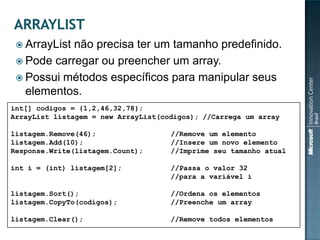  ArrayListnão precisa ter um tamanho predefinido.
  Pode carregar ou preencher um array.
  Possui métodos específicos para manipular seus
   elementos.
int[] codigos = {1,2,46,32,78};
ArrayList listagem = new ArrayList(codigos); //Carrega um array

listagem.Remove(46);                 //Remove um elemento
listagem.Add(10);                    //Insere um novo elemento
Response.Write(listagem.Count);      //Imprime seu tamanho atual

int i = (int) listagem[2];           //Passa o valor 32
                                     //para a variável i

listagem.Sort();                     //Ordena os elementos
listagem.CopyTo(codigos);            //Preenche um array

listagem.Clear();                    //Remove todos elementos
 