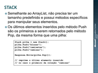  Semelhante  ao ArrayList, não precisa ter um
  tamanho predefinido e possui métodos específicos
  para manipular seus elementos.
 Os últimos elementos inseridos pelo método Push
  são os primeiros a serem retornados pelo método
  Pop, da mesma forma que uma pilha:
      Stack pilha = new Stack();
      pilha.Push("blusas");
      pilha.Push("camisetas");
      pilha.Push("camisas");

      Response.Write(pilha.Pop());

      // imprime o último elemento inserido
      // no caso o primeiro da coleção “camisas”
 