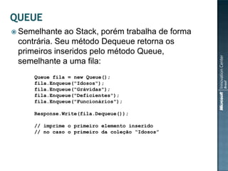  Semelhante  ao Stack, porém trabalha de forma
 contrária. Seu método Dequeue retorna os
 primeiros inseridos pelo método Queue,
 semelhante a uma fila:
     Queue fila = new Queue();
     fila.Enqueue("Idosos");
     fila.Enqueue("Grávidas");
     fila.Enqueue("Deficientes");
     fila.Enqueue("Funcionários");

     Response.Write(fila.Dequeue());

     // imprime o primeiro elemento inserido
     // no caso o primeiro da coleção “Idosos”
 