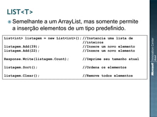  Semelhante    a um ArrayList, mas somente permite
    a inserção elementos de um tipo predefinido.
List<int> listagem = new List<int>(); //Instancia uma lista de
                                      //inteiros
listagem.Add(39);                     //Insere um novo elemento
listagem.Add(22);                     //Insere um novo elemento

Response.Write(listagem.Count);      //Imprime seu tamanho atual

listagem.Sort();                     //Ordena os elementos

listagem.Clear();                    //Remove todos elementos
 