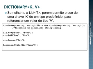  Semelhante   a List<T>, porem permite o uso de
   uma chave „K‟ de um tipo predefinido, para
   referenciar um valor do tipo „V‟.
Dictionary<string, string> dic = new Dictionary<string, string>();
        //Instancia um dicionário string-string

dic.Add(“Name”, “Nome”);
dic.Add(“Day”, “Dia”);

dic.Remove(“Day”);

Response.Write(dic[“Name”]);
 