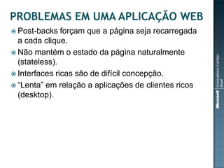  Post-backs   forçam que a página seja recarregada
  a cada clique.
 Não mantém o estado da página naturalmente
  (stateless).
 Interfaces ricas são de difícil concepção.
 “Lenta” em relação a aplicações de clientes ricos
  (desktop).
 