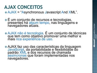  AJAX   = “Asynchronous Javascript And XML”.

É um conjunto de recursos e tecnologias,
 presentes há algum tempo, nas linguagens e
 navegadores atuais.

 AJAX não é tecnologia. É um conjunto de técnicas
 que tem como objetivo promover uma melhor e
 mais rica experiência de uso.

 AJAX faz uso das características da linguagem
 JavaScript, da portabilidade e flexibilidade do
 padrão XML e dos recursos de chamada
 assíncronas que foram implementadas nos
 navegadores.
 
