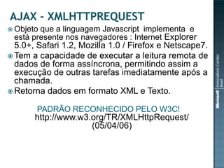  Objetoque a linguagem Javascript implementa e
 está presente nos navegadores : Internet Explorer
  5.0+, Safari 1.2, Mozilla 1.0 / Firefox e Netscape7.
 Tem a capacidade de executar a leitura remota de
  dados de forma assíncrona, permitindo assim a
  execução de outras tarefas imediatamente após a
  chamada.
 Retorna dados em formato XML e Texto.

       PADRÃO RECONHECIDO PELO W3C!
       http://www.w3.org/TR/XMLHttpRequest/
                     (05/04/06)
 