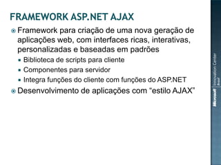  Framework para criação de uma nova geração de
 aplicações web, com interfaces ricas, interativas,
 personalizadas e baseadas em padrões
    Biblioteca de scripts para cliente
    Componentes para servidor
    Integra funções do cliente com funções do ASP.NET
 Desenvolvimento     de aplicações com “estilo AJAX”
 