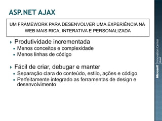 UM FRAMEWORK PARA DESENVOLVER UMA EXPERIÊNCIA NA
     WEB MAIS RICA, INTERATIVA E PERSONALIZADA

   Produtividade incrementada
       Menos conceitos e complexidade
       Menos linhas de código

   Fácil de criar, debugar e manter
       Separação clara do conteúdo, estilo, ações e código
       Perfeitamente integrado as ferramentas de design e
        desenvolvimento
 