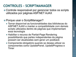  Controle responsável por gerenciar todos os scripts
 utilizados por páginas ASP.NET AJAX

 Porque   usar o ScriptManager?
    Tornar disponível as funcionalidades das bibliotecas do
     ASP.NET AJAX e manter a compatibilidade com demais
     scripts utilizados dentro de páginas que implementam
     essa tecnologia
    Habilitar o recurso de Partial-Page Rendering
     possibilitando que partes independentes da página
     possam ser atualizadas sem gerar um postback
    Componente obrigatório quando se deseja utilizar os
     componentes como UpdatePanel, UpdateProgress e
     Timer
 