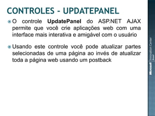 O   controle UpdatePanel do ASP.NET AJAX
 permite que você crie aplicações web com uma
 interface mais interativa e amigável com o usuário

 Usando  este controle você pode atualizar partes
 selecionadas de uma página ao invés de atualizar
 toda a página web usando um postback
 