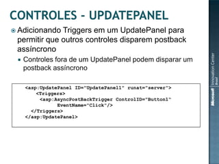  Adicionando Triggers em um UpdatePanel para
 permitir que outros controles disparem postback
 assíncrono
    Controles fora de um UpdatePanel podem disparar um
     postback assíncrono

     <asp:UpdatePanel ID="UpdatePanel1" runat="server">
         <Triggers>
          <asp:AsyncPostBackTrigger ControlID="Button1“
                EventName="Click"/>
       </Triggers>
     </asp:UpdatePanel>
 