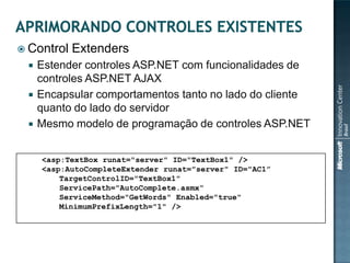  Control   Extenders
    Estender controles ASP.NET com funcionalidades de
     controles ASP.NET AJAX
    Encapsular comportamentos tanto no lado do cliente
     quanto do lado do servidor
    Mesmo modelo de programação de controles ASP.NET


     <asp:TextBox runat="server" ID="TextBox1" />
     <asp:AutoCompleteExtender runat="server" ID="AC1”
         TargetControlID="TextBox1"
         ServicePath="AutoComplete.asmx“
         ServiceMethod="GetWords" Enabled="true"
         MinimumPrefixLength="1" />
 