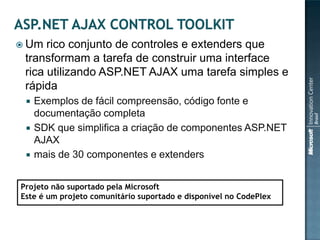  Um  rico conjunto de controles e extenders que
 transformam a tarefa de construir uma interface
 rica utilizando ASP.NET AJAX uma tarefa simples e
 rápida
    Exemplos de fácil compreensão, código fonte e
     documentação completa
    SDK que simplifica a criação de componentes ASP.NET
     AJAX
    mais de 30 componentes e extenders


Projeto não suportado pela Microsoft
Este é um projeto comunitário suportado e disponível no CodePlex
 