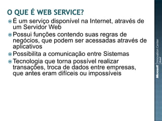 É   um serviço disponível na Internet, através de
  um Servidor Web
 Possui funções contendo suas regras de
  negócios, que podem ser acessadas através de
  aplicativos
 Possibilita a comunicação entre Sistemas
 Tecnologia que torna possível realizar
  transações, troca de dados entre empresas,
  que antes eram difíceis ou impossíveis
 