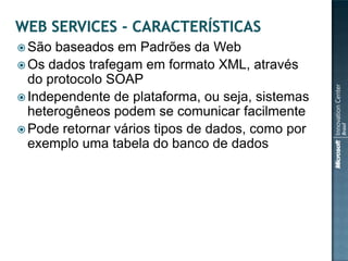  São baseados em Padrões da Web
 Os dados trafegam em formato XML, através
  do protocolo SOAP
 Independente de plataforma, ou seja, sistemas
  heterogêneos podem se comunicar facilmente
 Pode retornar vários tipos de dados, como por
  exemplo uma tabela do banco de dados
 