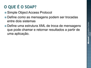  Simple Object Access Protocol
 Define como as mensagens podem ser trocadas
  entre dois sistemas
 Define uma estrutura XML de troca de mensagens
  que pode chamar e retornar resultados a partir de
  uma aplicação.
 